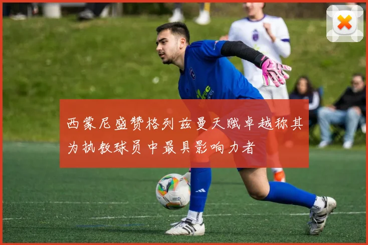 西蒙尼盛赞格列兹曼天赋卓越称其为执教球员中最具影响力者