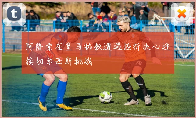 阿隆索在皇马执教遭遇挫折决心迎接切尔西新挑战