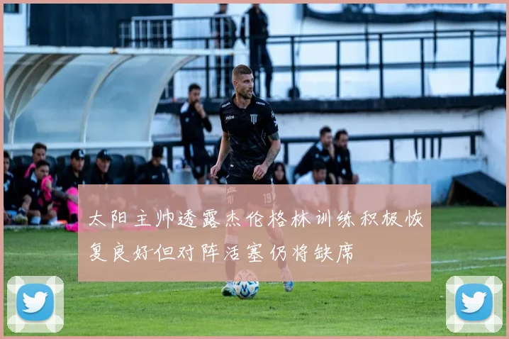 太阳主帅透露杰伦格林训练积极恢复良好但对阵活塞仍将缺席