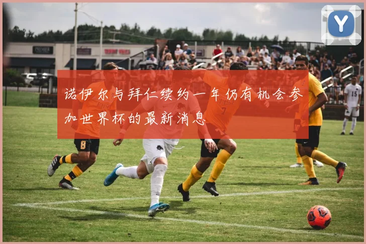 诺伊尔与拜仁续约一年仍有机会参加世界杯的最新消息
