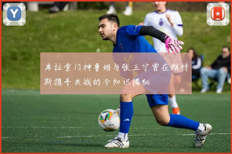库拉索门神鲁姆与张玉宁曾在维特斯携手共战的冷知识揭秘