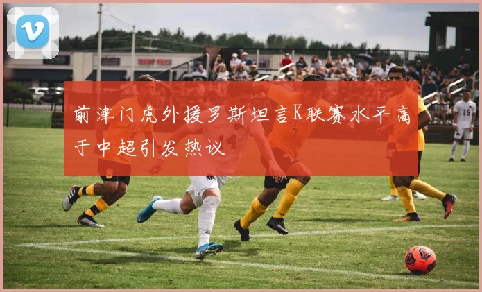 前津门虎外援罗斯坦言K联赛水平高于中超引发热议