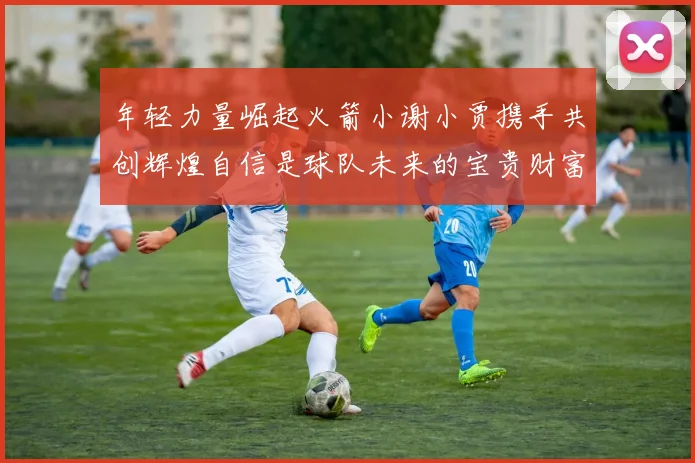 年轻力量崛起火箭小谢小贾携手共创辉煌自信是球队未来的宝贵财富