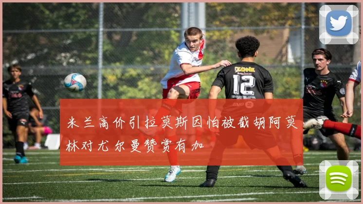 米兰高价引拉莫斯因怕被截胡阿莫林对尤尔曼赞赏有加