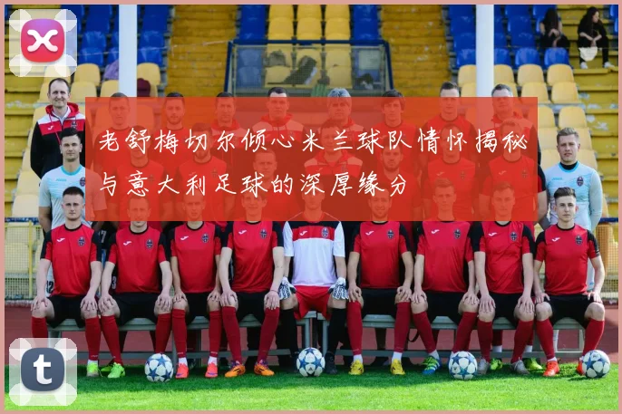 老舒梅切尔倾心米兰球队情怀揭秘与意大利足球的深厚缘分